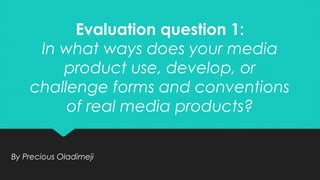 Evaluation question 1:
In what ways does your media
product use, develop, or
challenge forms and conventions
of real media products?
Evaluation question 1:
In what ways does your media
product use, develop, or
challenge forms and conventions
of real media products?
By Precious OladimejiBy Precious Oladimeji
 
