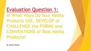 Evaluation Question 1:
In What Ways Do Your Media
Products USE, DEVELOP or
CHALLENGE the FORMS and
CONVENTIONS of Real Media
Products?
By Jessica Howie
 