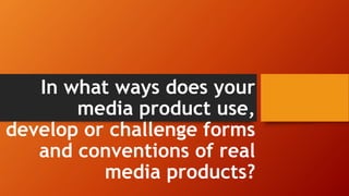 In what ways does your
media product use,
develop or challenge forms
and conventions of real
media products?
 
