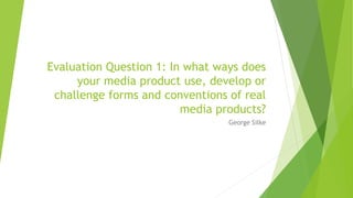 Evaluation Question 1: In what ways does
your media product use, develop or
challenge forms and conventions of real
media products?
George Silke
 