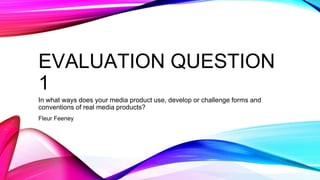 EVALUATION QUESTION
1
In what ways does your media product use, develop or challenge forms and
conventions of real media products?
Fleur Feeney
 