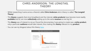 CHRIS ANDERSON: THE LONGTAIL
THEORY
• Whilst researching I came across a theorist called Chris Anderson who’s theory is ca...