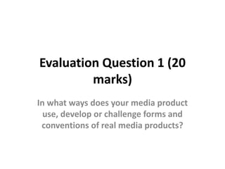 Evaluation Question 1 (20
marks)
In what ways does your media product
use, develop or challenge forms and
conventions of real media products?
 