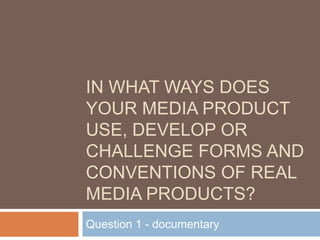 IN WHAT WAYS DOES
YOUR MEDIA PRODUCT
USE, DEVELOP OR
CHALLENGE FORMS AND
CONVENTIONS OF REAL
MEDIA PRODUCTS?
Question 1 - documentary
 