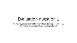 Evaluation question 1
In what ways does your media product use, develop and challenge
forms and conventions of real media products?
 