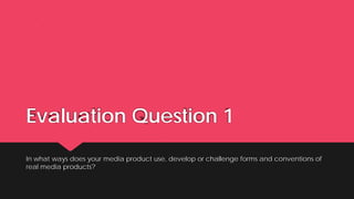 Evaluation Question 1
In what ways does your media product use, develop or challenge forms and conventions of
real media products?
 