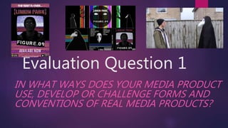 Evaluation Question 1
IN WHAT WAYS DOES YOUR MEDIA PRODUCT
USE, DEVELOP OR CHALLENGE FORMS AND
CONVENTIONS OF REAL MEDIA PRODUCTS?
 