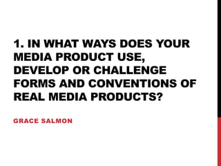 1. IN WHAT WAYS DOES YOUR
MEDIA PRODUCT USE,
DEVELOP OR CHALLENGE
FORMS AND CONVENTIONS OF
REAL MEDIA PRODUCTS?
GRACE SALMON
 