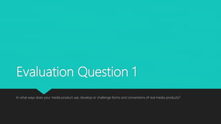 Evaluation Question 1
In what ways does your media product use, develop or challenge forms and conventions of real media products?
 