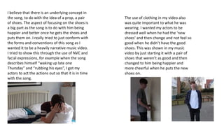I believe that there is an underlying concept in
the song, to do with the idea of a prop, a pair
of shoes. The aspect of focusing on the shoes is
a big part as the song is to do with him being
happier and better once he gets the shoes and
puts them on. I really tried to just conform with
the forms and conventions of this song as I
wanted it to be a heavily narrative music video.
I tried to show this through the use of NVC and
facial expressions, for example when the song
describes himself “waking up late one
Thursday” and “rubbing his eyes”, I got my
actors to act the actions out so that it is in time
with the song.
The use of clothing in my video also
was quite important to what he was
wearing. I wanted my actors to be
dressed well when he had the ‘new
shoes’ and then change and not feel so
good when he didn’t have the good
shoes. This was shown in my music
video by just starting it with a pair of
shoes that weren’t as good and then
changed to him being happier and
more cheerful when he puts the new
shoes on.
 
