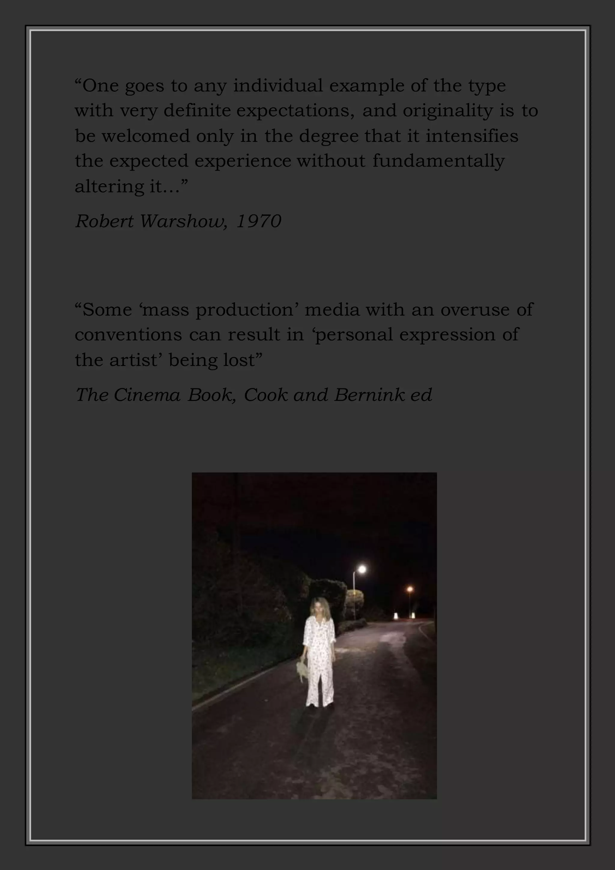 “One goes to any individual example of the type
with very definite expectations, and originality is to
be welcomed only in the degree that it intensifies
the expected experience without fundamentally
altering it…”
Robert Warshow, 1970
“Some ‘mass production’ media with an overuse of
conventions can result in ‘personal expression of
the artist’ being lost”
The Cinema Book, Cook and Bernink ed
 