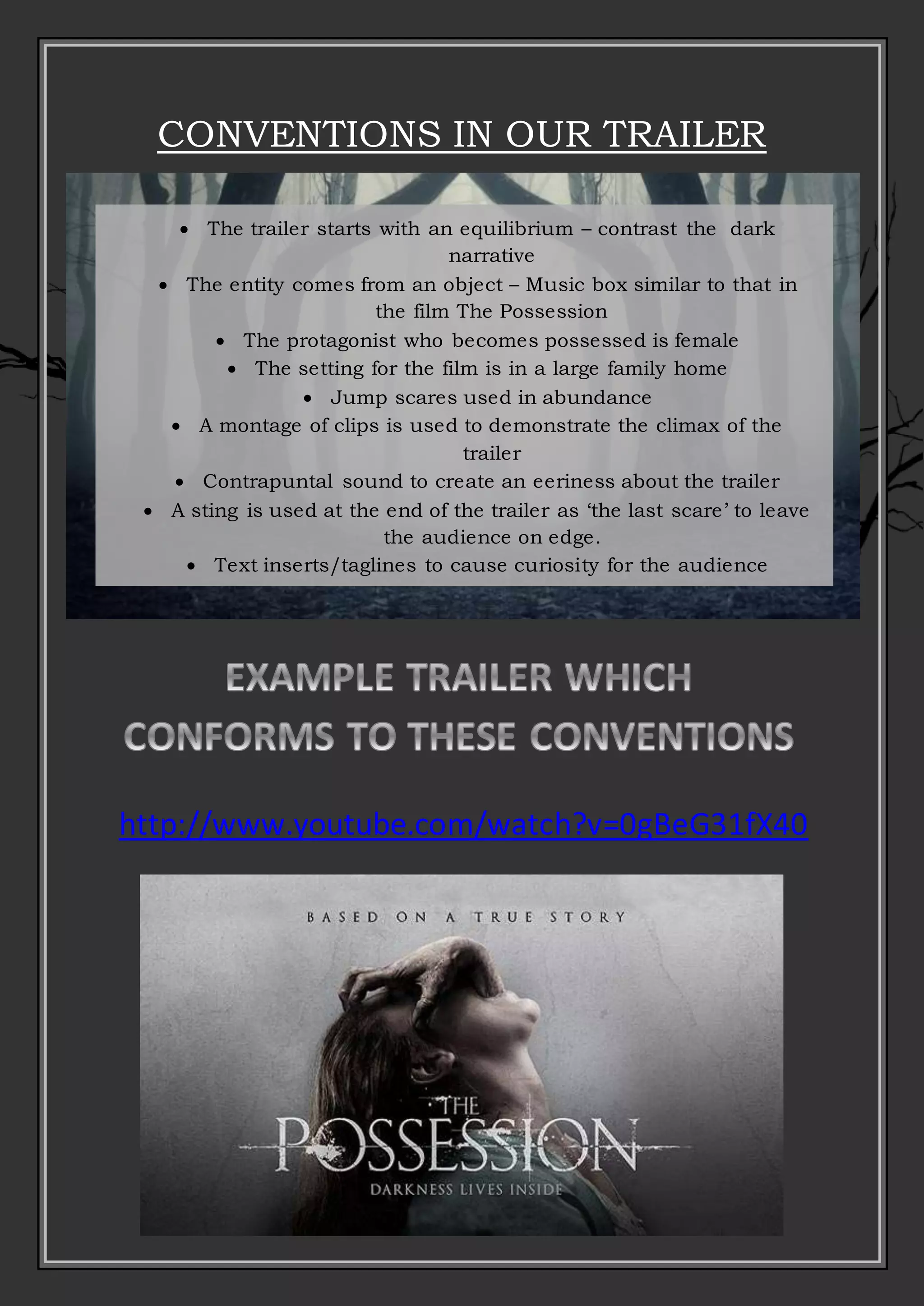 CONVENTIONS IN OUR TRAILER
 The trailer starts with an equilibrium – contrast the dark
narrative
 The entity comes from an object – Music box similar to that in
the film The Possession
 The protagonist who becomes possessed is female
 The setting for the film is in a large family home
 Jump scares used in abundance
 A montage of clips is used to demonstrate the climax of the
trailer
 Contrapuntal sound to create an eeriness about the trailer
 A sting is used at the end of the trailer as ‘the last scare’ to leave
the audience on edge.
 Text inserts/taglines to cause curiosity for the audience
 Straps, production studio and release date information
http://www.youtube.com/watch?v=0gBeG31fX40
 