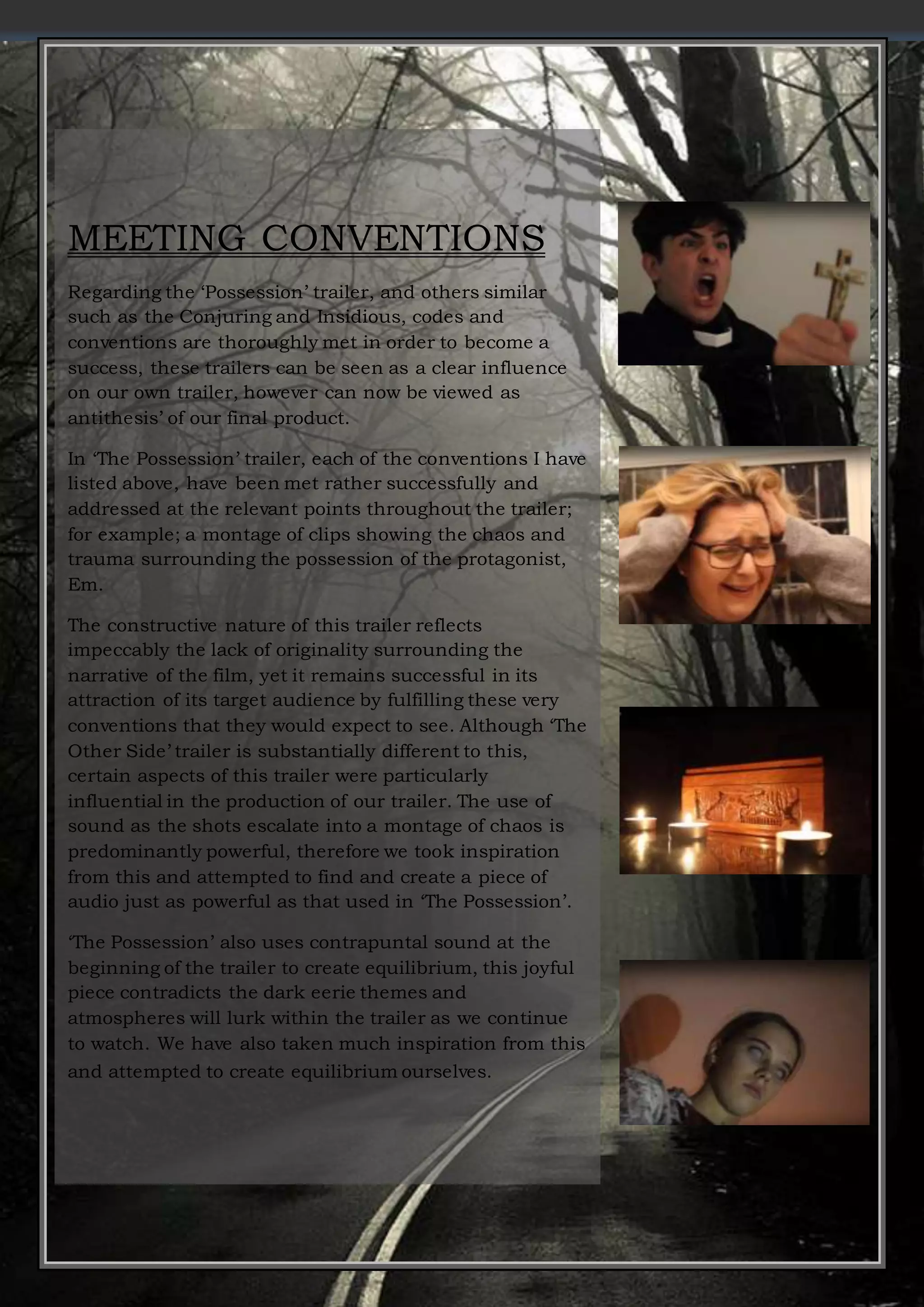 MEETING CONVENTIONS
Regarding the ‘Possession’ trailer, and others similar
such as the Conjuring and Insidious, codes and
conventions are thoroughly met in order to become a
success, these trailers can be seen as a clear influence
on our own trailer, however can now be viewed as
antithesis’ of our final product.
In ‘The Possession’ trailer, each of the conventions I have
listed above, have been met rather successfully and
addressed at the relevant points throughout the trailer;
for example; a montage of clips showing the chaos and
trauma surrounding the possession of the protagonist,
Em.
The constructive nature of this trailer reflects
impeccably the lack of originality surrounding the
narrative of the film, yet it remains successful in its
attraction of its target audience by fulfilling these very
conventions that they would expect to see. Although ‘The
Other Side’ trailer is substantially different to this,
certain aspects of this trailer were particularly
influential in the production of our trailer. The use of
sound as the shots escalate into a montage of chaos is
predominantly powerful, therefore we took inspiration
from this and attempted to find and create a piece of
audio just as powerful as that used in ‘The Possession’.
‘The Possession’ also uses contrapuntal sound at the
beginning of the trailer to create equilibrium, this joyful
piece contradicts the dark eerie themes and
atmospheres will lurk within the trailer as we continue
to watch. We have also taken much inspiration from this
and attempted to create equilibrium ourselves.
 