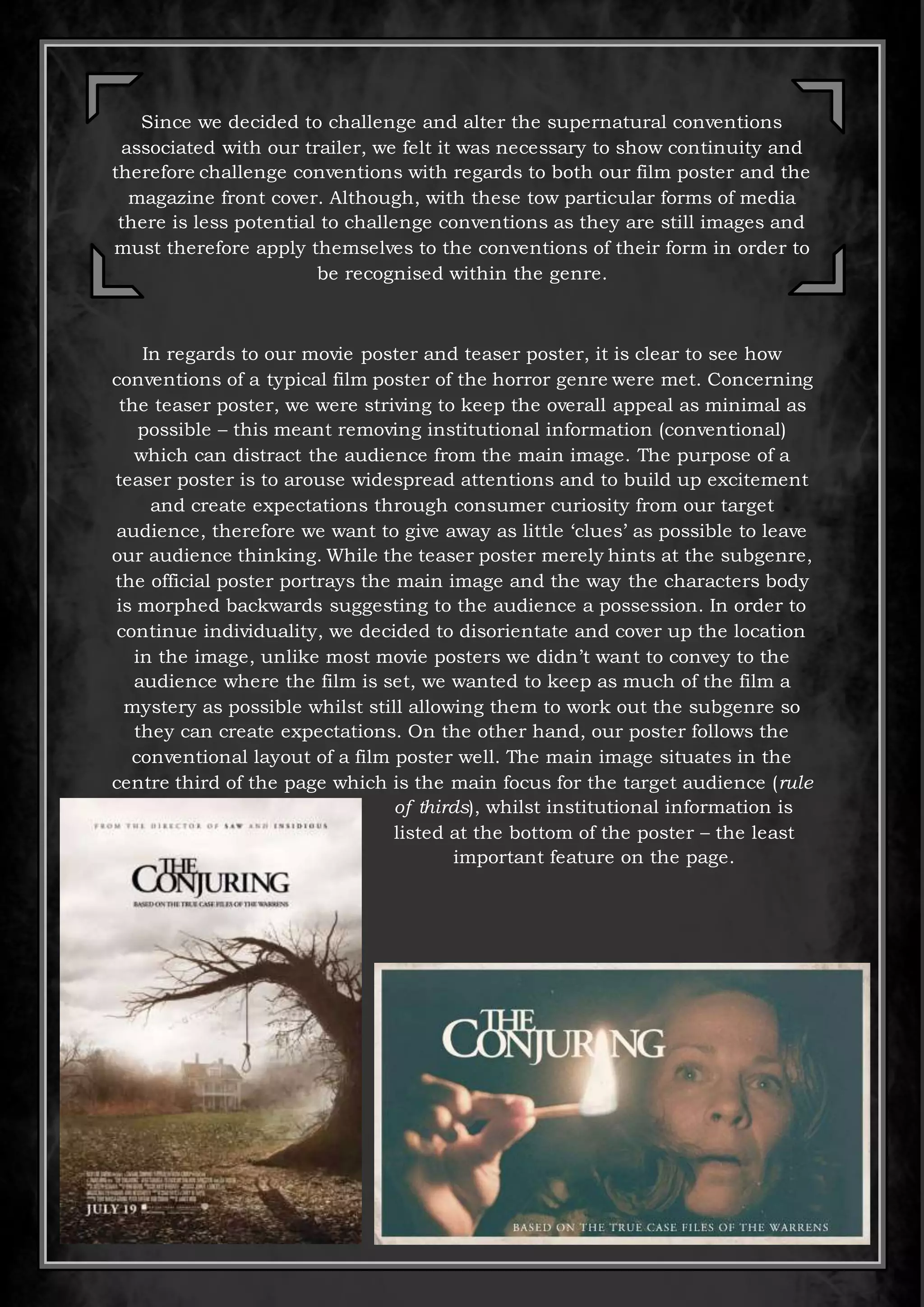 Since we decided to challenge and alter the supernatural conventions
associated with our trailer, we felt it was necessary to show continuity and
therefore challenge conventions with regards to both our film poster and the
magazine front cover. Although, with these tow particular forms of media
there is less potential to challenge conventions as they are still images and
must therefore apply themselves to the conventions of their form in order to
be recognised within the genre.
In regards to our movie poster and teaser poster, it is clear to see how
conventions of a typical film poster of the horror genre were met. Concerning
the teaser poster, we were striving to keep the overall appeal as minimal as
possible – this meant removing institutional information (conventional)
which can distract the audience from the main image. The purpose of a
teaser poster is to arouse widespread attentions and to build up excitement
and create expectations through consumer curiosity from our target
audience, therefore we want to give away as little ‘clues’ as possible to leave
our audience thinking. While the teaser poster merely hints at the subgenre,
the official poster portrays the main image and the way the characters body
is morphed backwards suggesting to the audience a possession. In order to
continue individuality, we decided to disorientate and cover up the location
in the image, unlike most movie posters we didn’t want to convey to the
audience where the film is set, we wanted to keep as much of the film a
mystery as possible whilst still allowing them to work out the subgenre so
they can create expectations. On the other hand, our poster follows the
conventional layout of a film poster well. The main image situates in the
centre third of the page which is the main focus for the target audience (rule
of thirds), whilst institutional information is
listed at the bottom of the poster – the least
important feature on the page.
 