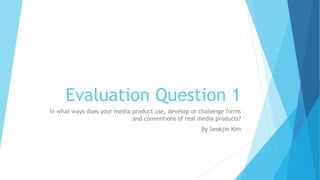 Evaluation Question 1
In what ways does your media product use, develop or challenge forms
and conventions of real media products?
By Seokjin Kim
 