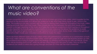 What are conventions of the
music video?
A main convention of music videos is the use of a lot of close ups of the main artists, which supplies for the
demand of the record label as it allows the audience to see what they have came to see, which is the
artist. The audience can also connect with the artist by seeing them frequently throughout the music video,
helping promote them and their music. There should also be links between the lyrics and visuals which
creates a stronger meaning to the music and helps the audience understand what is going on throughout.
It is also important to include genre characteristics in music videos as this allows the audience to easily
identify what type of genre music it is through typical conventions used. As my music video is the genre of
alternative R&B I made sure I included conventions to make this clear.
There are three different types of music videos which are performance, narrative or a combination of both.
My music video will be a narrative based video, which will consist of a girl who has recently broken up with
her boyfriend and is trying to forget about her feelings, by drinking and having fun with her friends. Some
shots will be tracking shots of her, whilst we will see other things from her point of view. This is so that the
audience can relate to what she is going through and feel as if they are the main character.
 