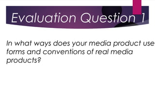 Evaluation Question 1
In what ways does your media product use
forms and conventions of real media
products?
 