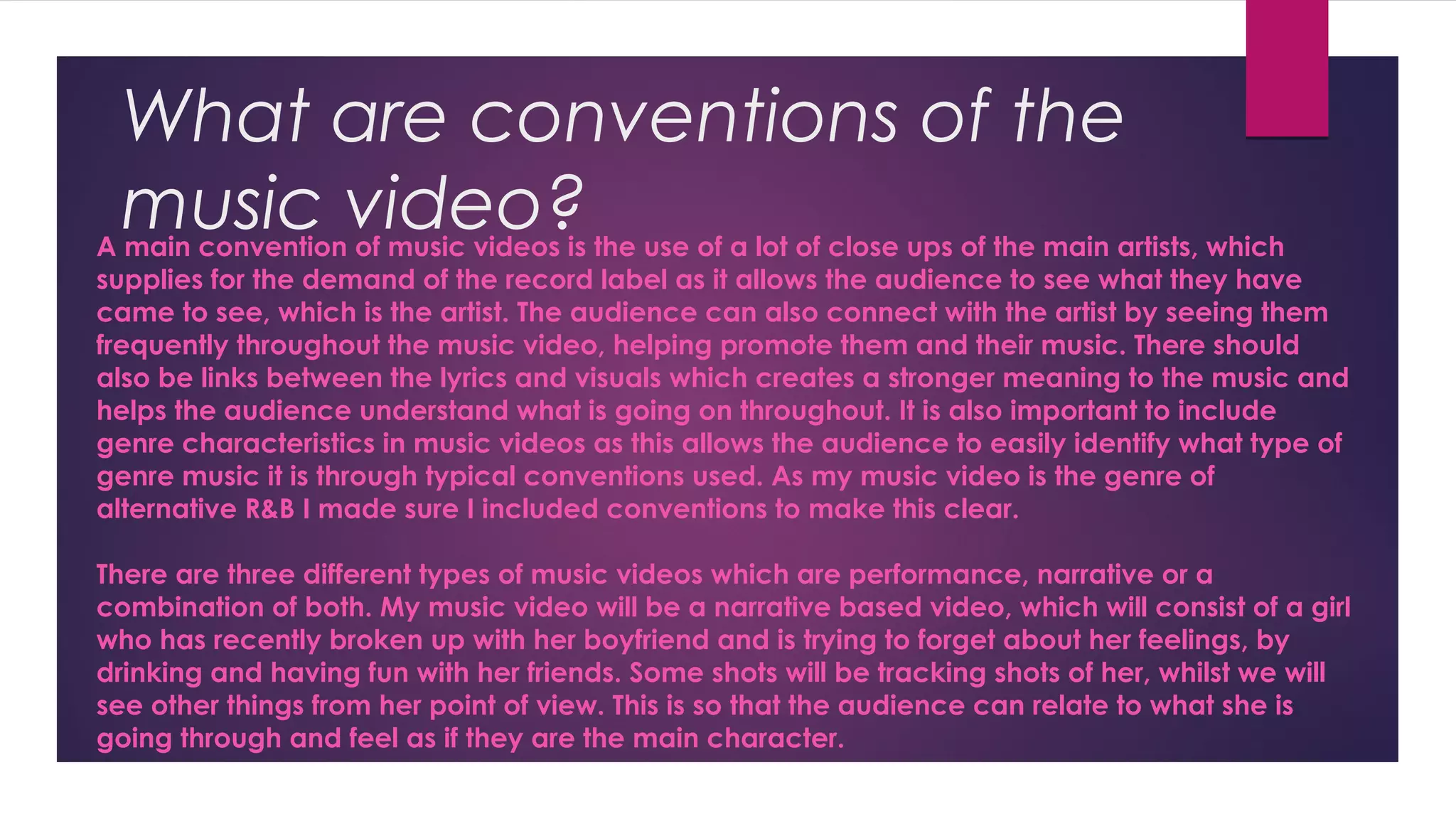 What are conventions of the
music video?A main convention of music videos is the use of a lot of close ups of the main artists, which
supplies for the demand of the record label as it allows the audience to see what they have
came to see, which is the artist. The audience can also connect with the artist by seeing them
frequently throughout the music video, helping promote them and their music. There should
also be links between the lyrics and visuals which creates a stronger meaning to the music and
helps the audience understand what is going on throughout. It is also important to include
genre characteristics in music videos as this allows the audience to easily identify what type of
genre music it is through typical conventions used. As my music video is the genre of
alternative R&B I made sure I included conventions to make this clear.
There are three different types of music videos which are performance, narrative or a
combination of both. My music video will be a narrative based video, which will consist of a girl
who has recently broken up with her boyfriend and is trying to forget about her feelings, by
drinking and having fun with her friends. Some shots will be tracking shots of her, whilst we will
see other things from her point of view. This is so that the audience can relate to what she is
going through and feel as if they are the main character.
 