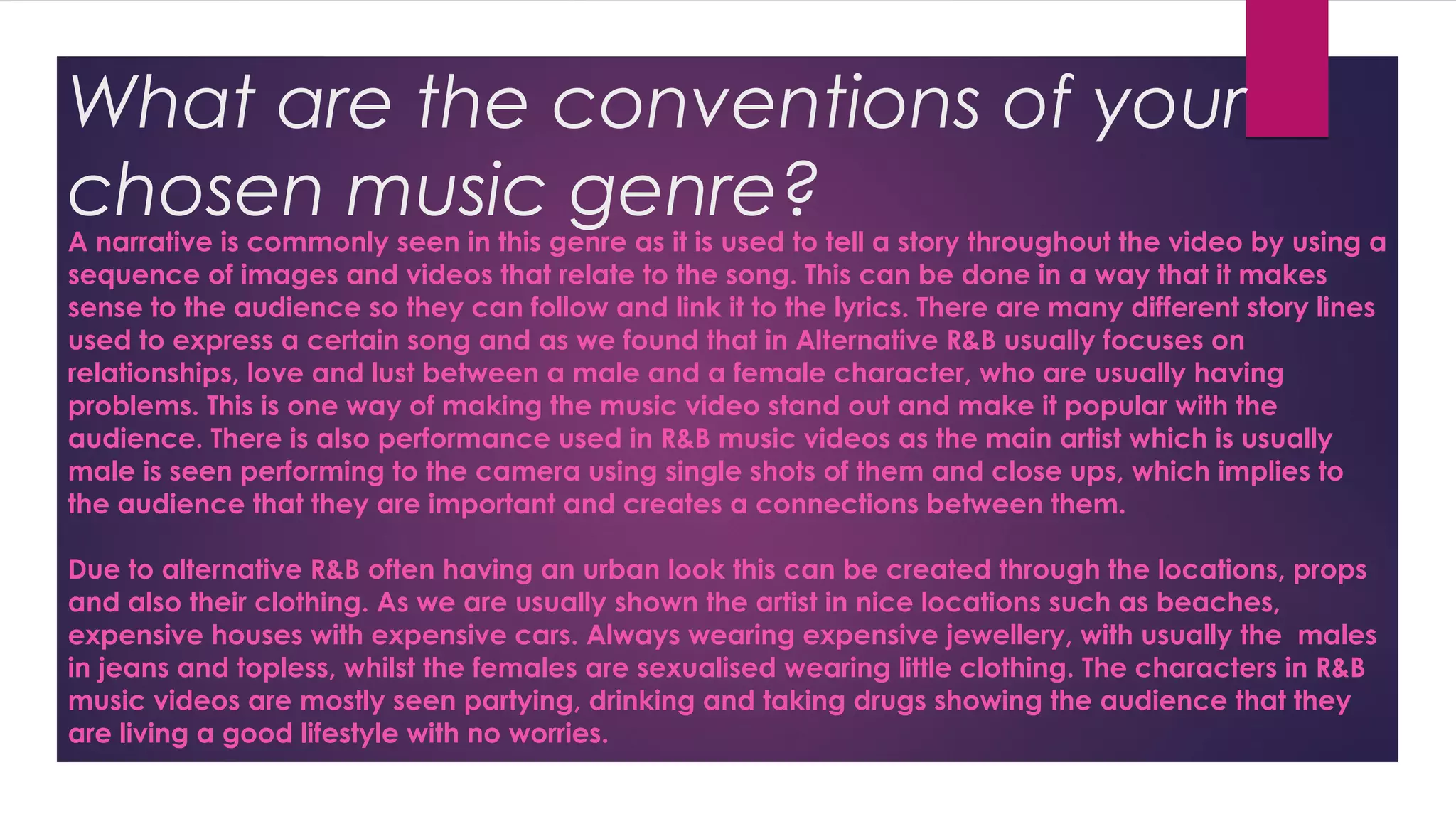 What are the conventions of your
chosen music genre?A narrative is commonly seen in this genre as it is used to tell a story throughout the video by using a
sequence of images and videos that relate to the song. This can be done in a way that it makes
sense to the audience so they can follow and link it to the lyrics. There are many different story lines
used to express a certain song and as we found that in Alternative R&B usually focuses on
relationships, love and lust between a male and a female character, who are usually having
problems. This is one way of making the music video stand out and make it popular with the
audience. There is also performance used in R&B music videos as the main artist which is usually
male is seen performing to the camera using single shots of them and close ups, which implies to
the audience that they are important and creates a connections between them.
Due to alternative R&B often having an urban look this can be created through the locations, props
and also their clothing. As we are usually shown the artist in nice locations such as beaches,
expensive houses with expensive cars. Always wearing expensive jewellery, with usually the males
in jeans and topless, whilst the females are sexualised wearing little clothing. The characters in R&B
music videos are mostly seen partying, drinking and taking drugs showing the audience that they
are living a good lifestyle with no worries.
 