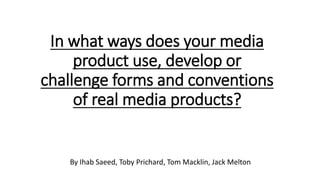 In what ways does your media
product use, develop or
challenge forms and conventions
of real media products?
By Ihab Saeed, Toby Prichard, Tom Macklin, Jack Melton
 