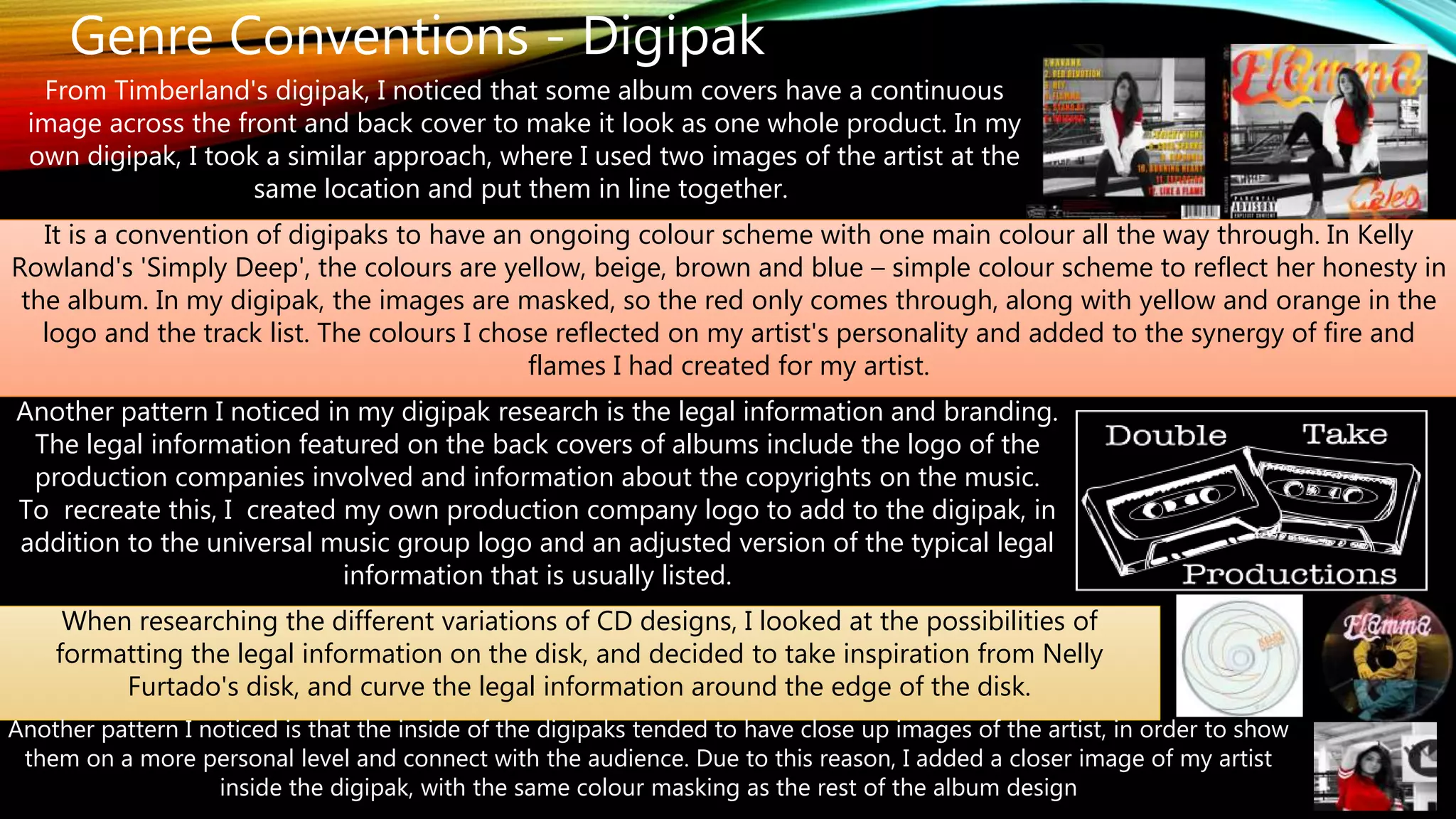 Genre Conventions - Digipak
From Timberland's digipak, I noticed that some album covers have a continuous
image across the front and back cover to make it look as one whole product. In my
own digipak, I took a similar approach, where I used two images of the artist at the
same location and put them in line together.
It is a convention of digipaks to have an ongoing colour scheme with one main colour all the way through. In Kelly
Rowland's 'Simply Deep', the colours are yellow, beige, brown and blue – simple colour scheme to reflect her honesty in
the album. In my digipak, the images are masked, so the red only comes through, along with yellow and orange in the
logo and the track list. The colours I chose reflected on my artist's personality and added to the synergy of fire and
flames I had created for my artist.
Another pattern I noticed in my digipak research is the legal information and branding.
The legal information featured on the back covers of albums include the logo of the
production companies involved and information about the copyrights on the music.
To recreate this, I created my own production company logo to add to the digipak, in
addition to the universal music group logo and an adjusted version of the typical legal
information that is usually listed.
When researching the different variations of CD designs, I looked at the possibilities of
formatting the legal information on the disk, and decided to take inspiration from Nelly
Furtado's disk, and curve the legal information around the edge of the disk.
Another pattern I noticed is that the inside of the digipaks tended to have close up images of the artist, in order to show
them on a more personal level and connect with the audience. Due to this reason, I added a closer image of my artist
inside the digipak, with the same colour masking as the rest of the album design
 