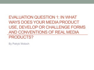 EVALUATION QUESTION 1: IN WHAT
WAYS DOES YOUR MEDIA PRODUCT
USE, DEVELOP OR CHALLENGE FORMS
AND CONVENTIONS OF REAL MEDIA
PRODUCTS?
By Patryk Woloch
 