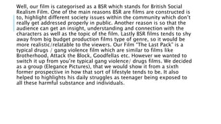 Well, our film is categorised as a BSR which stands for British Social
Realism Film. One of the main reasons BSR are films are constructed is
to, highlight different society issues within the community which don’t
really get addressed properly in public. Another reason is so that the
audience can get an insight, understanding and connection with the
characters as well as the topic of the film. Lastly BSR films tends to shy
away from big budget production films type of genre, so it would be
more realistic/relatable to the viewers. Our Film “The Last Pack” is a
typical drugs / gang violence film which are similar to films like
Brotherhood, Attack the Block, Goodfellas etc. However we wanted to
switch it up from you’re typical gang violence/ drugs films. We decided
as a group (Elegance Pictures), that we would show it from a sixth
former prospective in how that sort of lifestyle tends to be. It also
helped to highlights his daily struggles as teenager being exposed to
all these harmful substance and individuals.
 