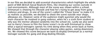 In our film we decided to add essential characteristics which highlight the whole
point of BSR (British Social Realism) films, like shooting our scenes outside in
real environments. Although most of the scene was shown within a school,
Emmanuel is showing his lifestyle and how he’s trying to get away from gang
violence and drugs. In one of the scene’s called the “Chase Scene” to make it it
as realistic as possible, we decided to shoot the scene outside near shops,
alleyways etc. However some of the audience might question why would the
main character be involved in gang violence, when he’s a sixth form student or
why was the mentor allowed randomly into the school etc. Lastly we also went
out to Harry's house to film the home scene’s to do with Emmanuel to show
what a typical teenagers spends his time doing when they arrive back at home.
We showed that through the character playing video games, eating downstairs
etc. We showed this scene because we want to display Emmanuel as a normal
teenager outside his gang and drug dealing lifestyle.
 