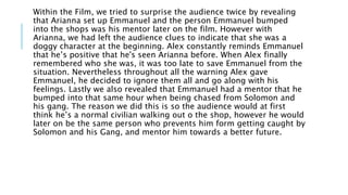Within the Film, we tried to surprise the audience twice by revealing
that Arianna set up Emmanuel and the person Emmanuel bumped
into the shops was his mentor later on the film. However with
Arianna, we had left the audience clues to indicate that she was a
doggy character at the beginning. Alex constantly reminds Emmanuel
that he’s positive that he's seen Arianna before. When Alex finally
remembered who she was, it was too late to save Emmanuel from the
situation. Nevertheless throughout all the warning Alex gave
Emmanuel, he decided to ignore them all and go along with his
feelings. Lastly we also revealed that Emmanuel had a mentor that he
bumped into that same hour when being chased from Solomon and
his gang. The reason we did this is so the audience would at first
think he’s a normal civilian walking out o the shop, however he would
later on be the same person who prevents him form getting caught by
Solomon and his Gang, and mentor him towards a better future.
 