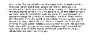 Also in the film, we added other characters which is used in similar
films like “Show, Don’t Tell”. Within the film we, Emmanuel is
mentioned a couple times about his drug dealing past but never show
the drug dealing scene’s itself. We decided to use this effect because
we didn’t want to remind the audience about his past because he’s
trying to change his current self throughout the film. That’s why in
the film there were little point to show about his past without going
to much in depth about his past. We also showed that Emmanuel is
involved in gang violent related activates when he runs into Solomon.
Solomon and his group surrounding and harassing Emmanuel with
questions to do with the money Emmanuel owed him in the past
which Solomon hadn’t received yet.
 