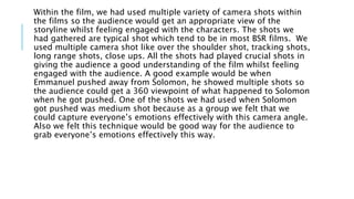 Within the film, we had used multiple variety of camera shots within
the films so the audience would get an appropriate view of the
storyline whilst feeling engaged with the characters. The shots we
had gathered are typical shot which tend to be in most BSR films. We
used multiple camera shot like over the shoulder shot, tracking shots,
long range shots, close ups. All the shots had played crucial shots in
giving the audience a good understanding of the film whilst feeling
engaged with the audience. A good example would be when
Emmanuel pushed away from Solomon, he showed multiple shots so
the audience could get a 360 viewpoint of what happened to Solomon
when he got pushed. One of the shots we had used when Solomon
got pushed was medium shot because as a group we felt that we
could capture everyone’s emotions effectively with this camera angle.
Also we felt this technique would be good way for the audience to
grab everyone’s emotions effectively this way.
 