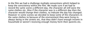 In the film we had o challenge multiple conventions which helped to
keep the consistency within the film. We made sure if we had to
record the same scene a different day, the character all still wore the
same clothes etc. Also if the character was in a different day then the
character would change their clothes, to indicate the day has changed.
However in some scenes we decided to keep some of the characters in
the same clothes to because of the environment they were living in,
always being in the streets etc, that they didn’t have enough income in
household or weren’t receiving enough money form their parents etc.
 