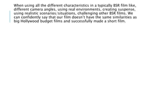 When using all the different characteristics in a typically BSR film like,
different camera angles, using real environments, creating suspense,
using realistic scenarios/situations, challenging other BSR films. We
can confidently say that our film doesn’t have the same similarities as
big Hollywood budget films and successfully made a short film.
 