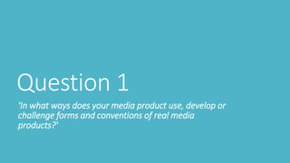 Question 1
'In what ways does your media product use, develop or
challenge forms and conventions of real media
products?'
 