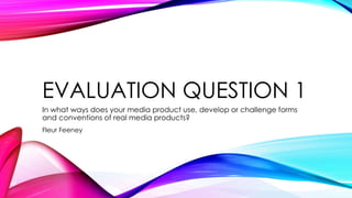 EVALUATION QUESTION 1
In what ways does your media product use, develop or challenge forms
and conventions of real media products?
Fleur Feeney
 