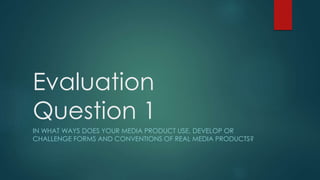 Evaluation
Question 1
IN WHAT WAYS DOES YOUR MEDIA PRODUCT USE, DEVELOP OR
CHALLENGE FORMS AND CONVENTIONS OF REAL MEDIA PRODUCTS?
 