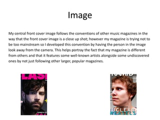 Image
My central front cover image follows the conventions of other music magazines in the
way that the front cover image is a close up shot; however my magazine is trying not to
be too mainstream so I developed this convention by having the person in the image
look away from the camera. This helps portray the fact that my magazine is different
from others and that it features some well-known artists alongside some undiscovered
ones by not just following other larger, popular magazines.
 