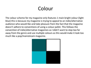 Colour
The colour scheme for my magazine only features 1 main bright colour (light
blue) this is because my magazine is trying to appeal to an indie/alternative
audience who would like and take pleasure from the fact that the magazine
doesn’t adhere to conventions of using a colour pallet. This follows the
convention of indie/alternative magazines as I didn’t want to step too far
away from the genre and use multiple colours as this would make it look too
much like a pop/mainstream magazine.
 