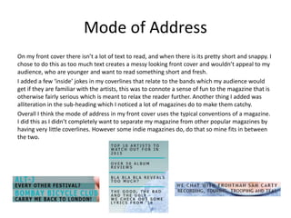 Mode of Address
On my front cover there isn’t a lot of text to read, and when there is its pretty short and snappy. I
chose to do this as too much text creates a messy looking front cover and wouldn’t appeal to my
audience, who are younger and want to read something short and fresh.
I added a few ‘inside’ jokes in my coverlines that relate to the bands which my audience would
get if they are familiar with the artists, this was to connote a sense of fun to the magazine that is
otherwise fairly serious which is meant to relax the reader further. Another thing I added was
alliteration in the sub-heading which I noticed a lot of magazines do to make them catchy.
Overall I think the mode of address in my front cover uses the typical conventions of a magazine.
I did this as I didn’t completely want to separate my magazine from other popular magazines by
having very little coverlines. However some indie magazines do, do that so mine fits in between
the two.
 