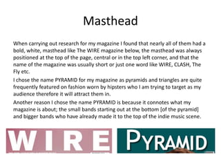 Masthead
When carrying out research for my magazine I found that nearly all of them had a
bold, white, masthead like The WIRE magazine below, the masthead was always
positioned at the top of the page, central or in the top left corner, and that the
name of the magazine was usually short or just one word like WIRE, CLASH, The
Fly etc.
I chose the name PYRAMID for my magazine as pyramids and triangles are quite
frequently featured on fashion worn by hipsters who I am trying to target as my
audience therefore it will attract them in.
Another reason I chose the name PYRAMID is because it connotes what my
magazine is about; the small bands starting out at the bottom [of the pyramid]
and bigger bands who have already made it to the top of the indie music scene.
 