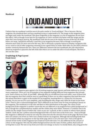 Evaluation Question 1
Masthead
I believe that my masthead could be seen to be quite similar to ‘Loud and Quiet’. This is because, like my
magazine, the masthead does not have anything on top or underneath of it. The image on the magazine does
not begin until under the masthead. This gives originality to the magazine, as a lot of magazines do not have
this effect. I felt as though it was best for my magazine as I felt it worked a lot better with the image and the
style that I was trying to portray. My masthead could also be seen to be similar because of the fact all of the
letters are large, capitalized and bold. I used this in my magazine because I felt as though it would grab
attention more than if it were not to be this way. This is obviously a popular feature to display a magazine title
as it is used in a lot of other magazines meaning it was a good choice to make. Both titles are also black, which is
another similarity between the two. There are difference between the two mastheads also, the information
about my magazine is placed to the left of the title where as it is under the title in Loud and Quiet. The font is
also not the same.
Graphology & Page Layout
Front Cover
I believe that my magazine goes against a lot of existing magazine page layouts and looks different to current
music magazines. There are a lot of examples of my magazine looking different from magazines that already
exist. Some of these are Clash, iD and NME. Although they are all different from each other, none of them look
like my magazine that I feel could be seen as a good thing. If there are no other magazines that look like mine
this means that there is space in the market for my magazine, meaning there is a chance for it to become
popular. As you can see iD is very simplistic, only including the title, image and a little bit of text on the front
cover. There is also a coloured background. This is different to my front cover for how everything it layout on
the magazine. The masthead is to the side and there is little information on the page. The colour on the
background of the magazine is another reason the two are different as my magazine has a plain background as I
felt as though this complimented my models and the clothes they wore better. However, it could be seen to be
similar for the simple reason of where the ‘come as you are’ is placed, as this is similar to where I have placed
‘Indeed’. Clash also has a yellow coloured background with a lot more text on the front cover. I feel as though
this magazine is different to mine for not only the colour but also the amount of text on the page. My front cover
does not contain a lot of text as I felt it was a better look for my magazine. Although still including bands that
were included within my magazine on the top of the page, there is not a lot more text. I feel as though the
amount of text works on this magazine but would not work with mine. It is also different for the amount of
colour on the magazine. Not only the yellow background but also the same of white, yellow, black and red
writing that is used. The text on my front cover does not change as much; it is mostly black, only using green for
 