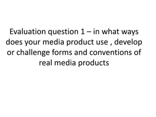 Evaluation question 1 – in what ways
does your media product use , develop
or challenge forms and conventions of
real media products
 