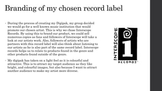 Branding of my chosen record label
• During the process of creating my Digipak, my group decided
we would go for a well known music institution that would
promote our chosen artist. This is why we chose Interscope
Records. By using this to brand our product, we could sell
numerous copies as fans and followers of Interscope will take a
look at our artists work. Also, followers of artists who are
partners with this record label will also think about listening to
our artists as he is also part of the same record label. Interscope
records helps us to relate to products found in the genre and
other products found outside of the genre.
• My digipak has taken on a light feel as it is colourful and
attractive. This is to attract my target audience as they like
bright, and colourful images, but also because I want to attract
another audience to make my artist more diverse.
 