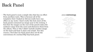 Back Panel
• The back panel is just a simple idea that has no effect
from ancillary texts. This is because all of the
templates that I looked at did not really have any
effect on my work. I don’t really like how most of the
back panels contained an image next to the writing. I
feel that the images on the rest of the panels takes the
audience away from the cover and distances them from
the album. This is why I didn’t include another image
on the back and kept it plain and simple. For this
reason, I feel that my back panel does not fit the
conventions of a normal Hip-hop back panel.
 