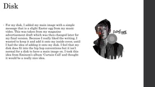 Disk
• For my disk, I added my main image with a simple
message that is a slight Easter egg from my music
video. This was taken from my magazine
advertisement draft which was then changed later for
my final version. Because I really liked the writing, I
wanted to keep it and add it onto my inside cover, until
I had the idea of adding it onto my disk. I feel that my
disk does fit into the hip hop conventions but it isn’t
normal for a disk to have a main image on. I took this
idea from Eminem’s album ‘Curtain Call’ and thought
it would be a really nice idea.
 