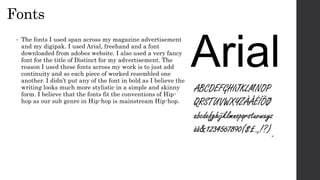Fonts
• The fonts I used span across my magazine advertisement
and my digipak. I used Arial, freehand and a font
downloaded from adobes website. I also used a very fancy
font for the title of Distinct for my advertisement. The
reason I used these fonts across my work is to just add
continuity and so each piece of worked resembled one
another. I didn’t put any of the font in bold as I believe the
writing looks much more stylistic in a simple and skinny
form. I believe that the fonts fit the conventions of Hip-
hop as our sub genre in Hip-hop is mainstream Hip-hop.
 