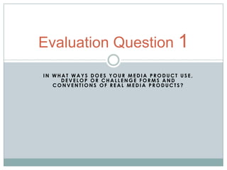 Evaluation Question 1
IN WHAT WAYS DOES YOUR MEDIA PRODUCT USE,
     DEVELOP OR CHALLENGE FORMS AND
   CONVENTIONS OF REAL MEDIA PRODUCTS?
 