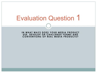 Evaluation Question 1
 IN WHAT WAYS DOES YOUR MEDIA PRODUCT
  USE, DEVELOP OR CHALLENGE FORMS AND
  CONVENTIONS OF REAL MEDIA PRODUCTS?
 