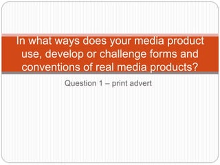 Question 1 – print advert
In what ways does your media product
use, develop or challenge forms and
conventions of real media products?
 
