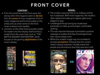 CONTENT:
• From the coverlines on the front cover, the
stories within the magazine seem to deviate
from the norms of music magazines. A lot of
music magazines tend to focus solely on the
artists and use artist names on the front
cover to attract more readers.
• Junction, on the other hand, provides insight
for readers into the industry itself and this is
evident from the cover lines, such as “THE
BATTLE AGAINST DIGITISATION” which
focuses on the growing digitalisation of the
music industry.
F R O N T C O V E R
MODEL:
• The model is wearing little to no makeup and her
hair is tied back. With most magazines, the model is
often styled and made up to appear glamorous,
elegant or sexy.
• I challenged this by having my model wear
practically no make up and simple, comfortable
clothing.
• This was important because it promotes a positive
message to readers that they should appreciate
their natural selves more.
• Whilst the model’s image may not correlate to
society’s perception of beauty that the current
media industry endorses, it boldly states that
people should embrace what they were born with.
vs
 